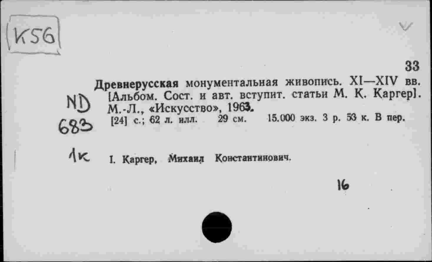 ﻿
зз
Древнерусская монументальная живопись. XI—XIV вв. [Альбом. Сост. и авт. вступит, статьи М. К. Каргер]. М.-Л., «Искусство», 1963.
[24] с.; 62 л. илл. 29 см. 15.000 экз. 3 р. ЭЗ к. В пер.
NJ) Ç>ï>b

I. Каргер, Михаил Константинович.
